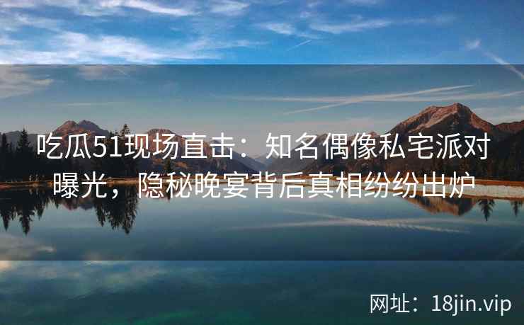 吃瓜51现场直击：知名偶像私宅派对曝光，隐秘晚宴背后真相纷纷出炉