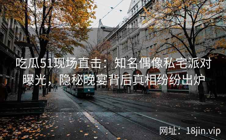 吃瓜51现场直击：知名偶像私宅派对曝光，隐秘晚宴背后真相纷纷出炉