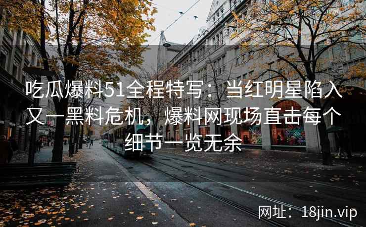 吃瓜爆料51全程特写：当红明星陷入又一黑料危机，爆料网现场直击每个细节一览无余