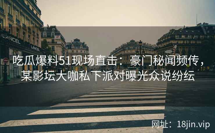 吃瓜爆料51现场直击：豪门秘闻频传，某影坛大咖私下派对曝光众说纷纭