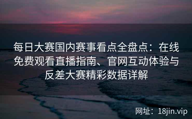 每日大赛国内赛事看点全盘点：在线免费观看直播指南、官网互动体验与反差大赛精彩数据详解