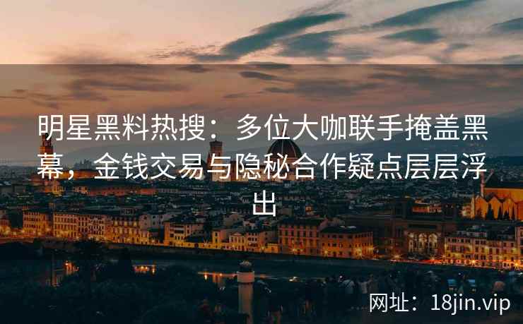 明星黑料热搜：多位大咖联手掩盖黑幕，金钱交易与隐秘合作疑点层层浮出