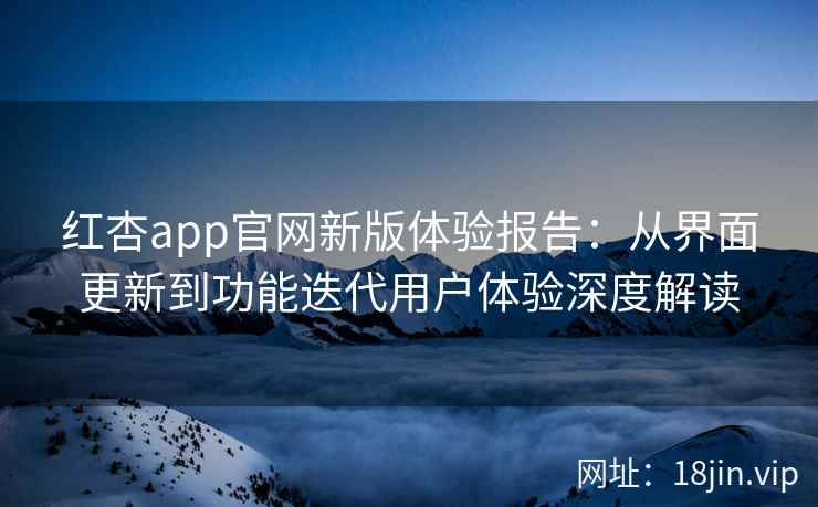 红杏app官网新版体验报告：从界面更新到功能迭代用户体验深度解读