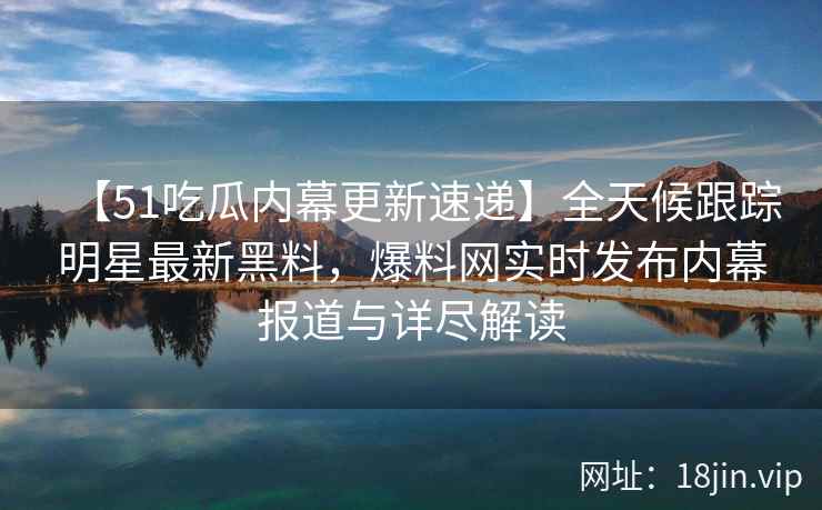 【51吃瓜内幕更新速递】全天候跟踪明星最新黑料，爆料网实时发布内幕报道与详尽解读