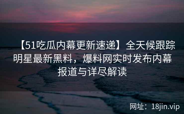 【51吃瓜内幕更新速递】全天候跟踪明星最新黑料，爆料网实时发布内幕报道与详尽解读