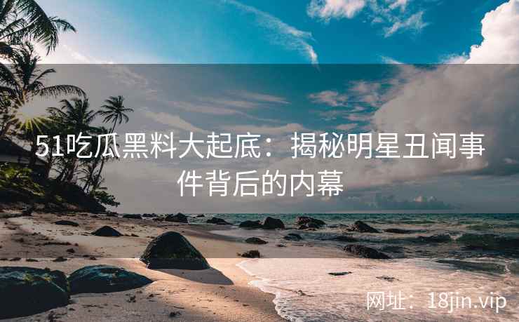 51吃瓜黑料大起底：揭秘明星丑闻事件背后的内幕