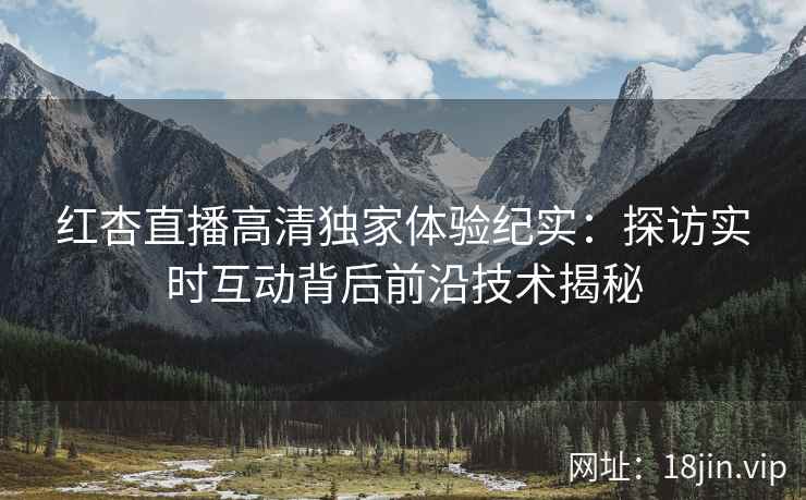 红杏直播高清独家体验纪实：探访实时互动背后前沿技术揭秘