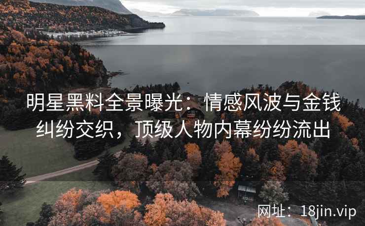 明星黑料全景曝光：情感风波与金钱纠纷交织，顶级人物内幕纷纷流出