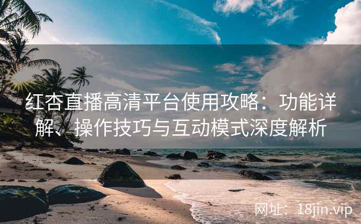 红杏直播高清平台使用攻略：功能详解、操作技巧与互动模式深度解析
