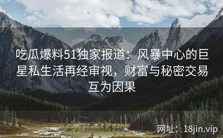 吃瓜爆料51独家报道：风暴中心的巨星私生活再经审视，财富与秘密交易互为因果