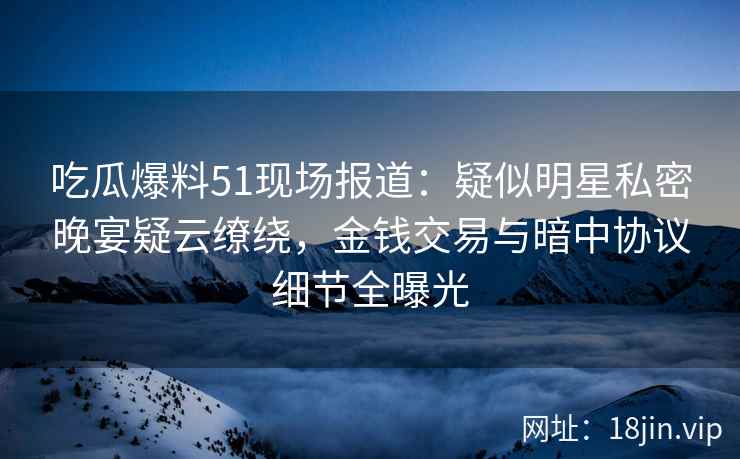 吃瓜爆料51现场报道：疑似明星私密晚宴疑云缭绕，金钱交易与暗中协议细节全曝光