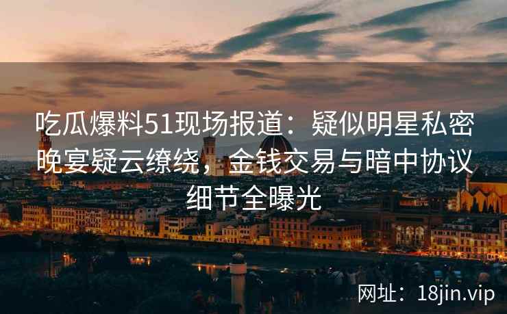 吃瓜爆料51现场报道：疑似明星私密晚宴疑云缭绕，金钱交易与暗中协议细节全曝光