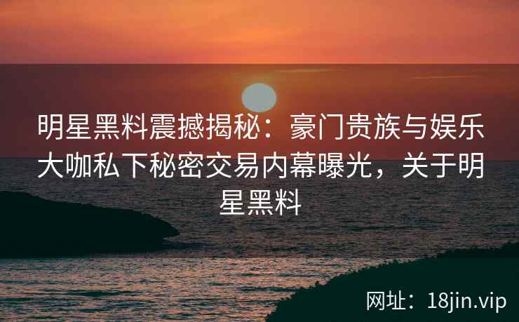 明星黑料震撼揭秘：豪门贵族与娱乐大咖私下秘密交易内幕曝光，关于明星黑料