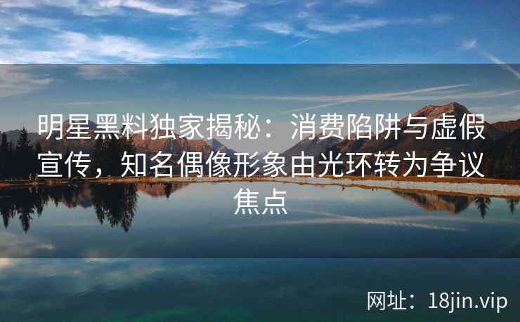 明星黑料独家揭秘：消费陷阱与虚假宣传，知名偶像形象由光环转为争议焦点