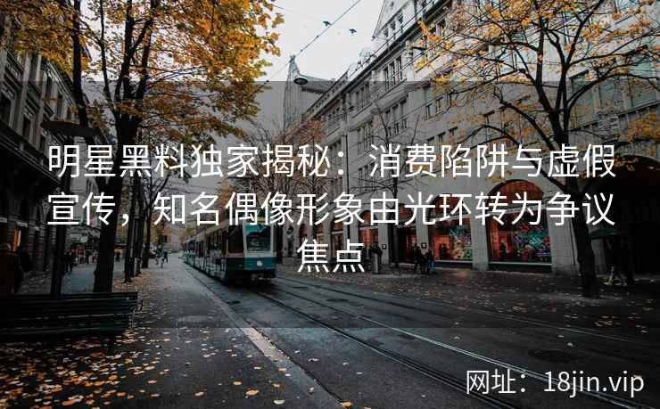 明星黑料独家揭秘：消费陷阱与虚假宣传，知名偶像形象由光环转为争议焦点