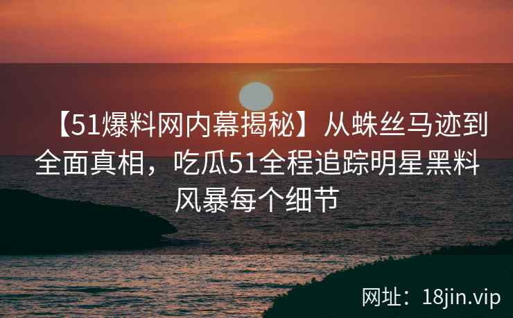 【51爆料网内幕揭秘】从蛛丝马迹到全面真相，吃瓜51全程追踪明星黑料风暴每个细节