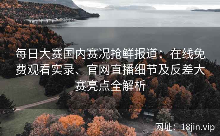 每日大赛国内赛况抢鲜报道：在线免费观看实录、官网直播细节及反差大赛亮点全解析