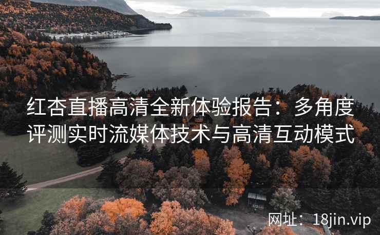 红杏直播高清全新体验报告：多角度评测实时流媒体技术与高清互动模式