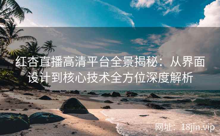红杏直播高清平台全景揭秘：从界面设计到核心技术全方位深度解析