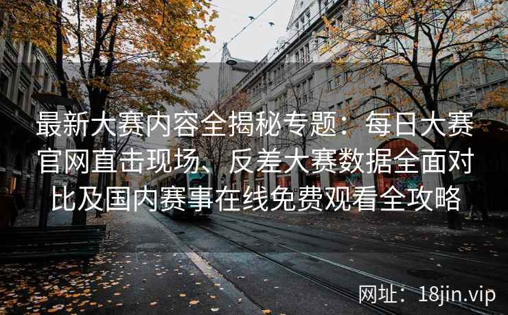 最新大赛内容全揭秘专题：每日大赛官网直击现场、反差大赛数据全面对比及国内赛事在线免费观看全攻略