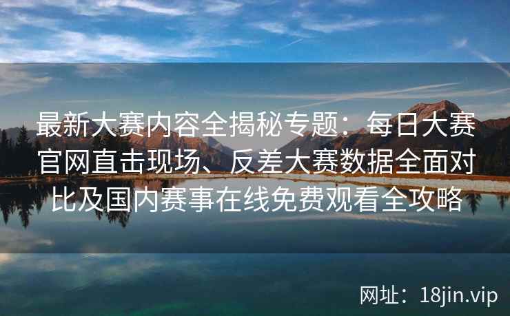 最新大赛内容全揭秘专题：每日大赛官网直击现场、反差大赛数据全面对比及国内赛事在线免费观看全攻略