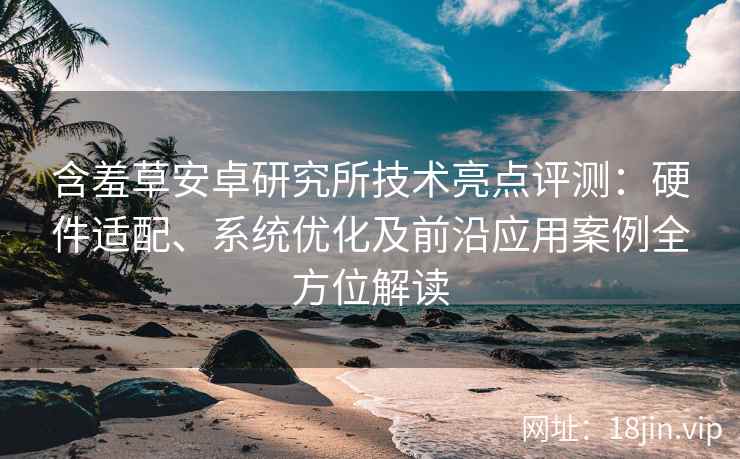 含羞草安卓研究所技术亮点评测：硬件适配、系统优化及前沿应用案例全方位解读