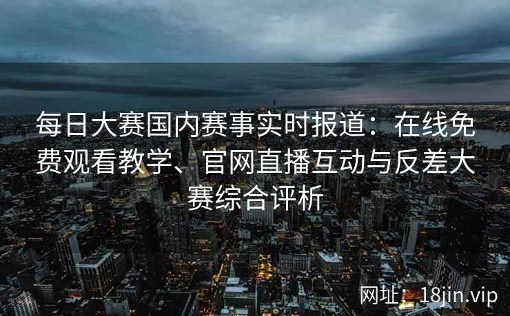 每日大赛国内赛事实时报道：在线免费观看教学、官网直播互动与反差大赛综合评析