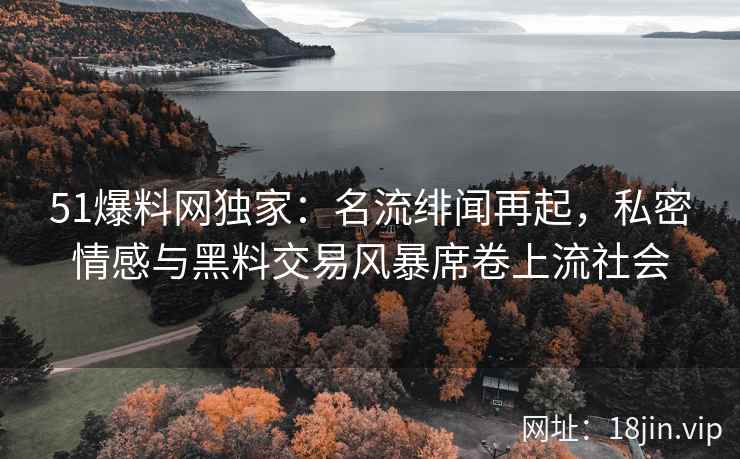 51爆料网独家：名流绯闻再起，私密情感与黑料交易风暴席卷上流社会