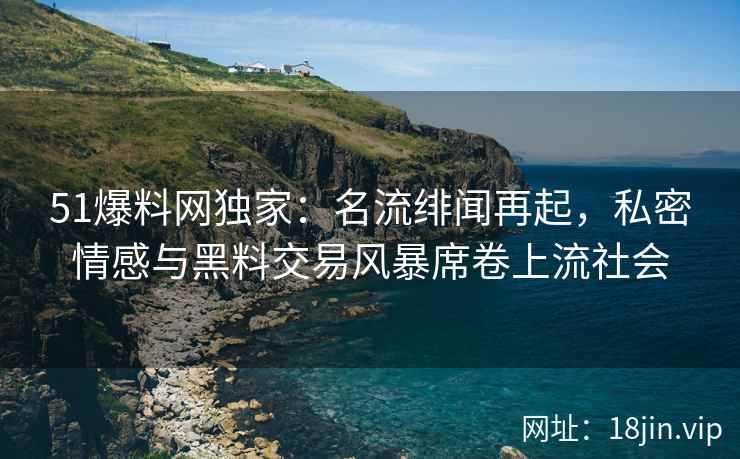 51爆料网独家：名流绯闻再起，私密情感与黑料交易风暴席卷上流社会
