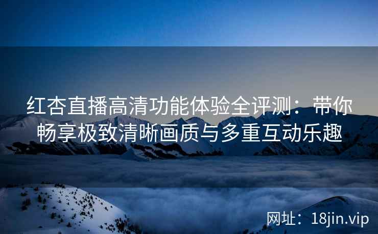 红杏直播高清功能体验全评测：带你畅享极致清晰画质与多重互动乐趣