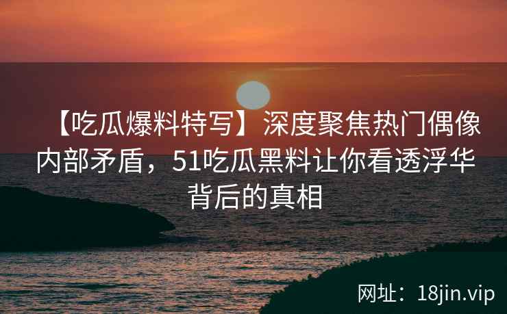 【吃瓜爆料特写】深度聚焦热门偶像内部矛盾，51吃瓜黑料让你看透浮华背后的真相