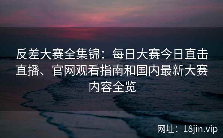 反差大赛全集锦：每日大赛今日直击直播、官网观看指南和国内最新大赛内容全览