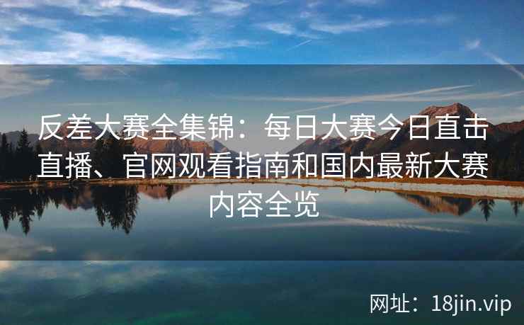 反差大赛全集锦：每日大赛今日直击直播、官网观看指南和国内最新大赛内容全览