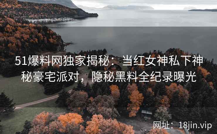 51爆料网独家揭秘：当红女神私下神秘豪宅派对，隐秘黑料全纪录曝光