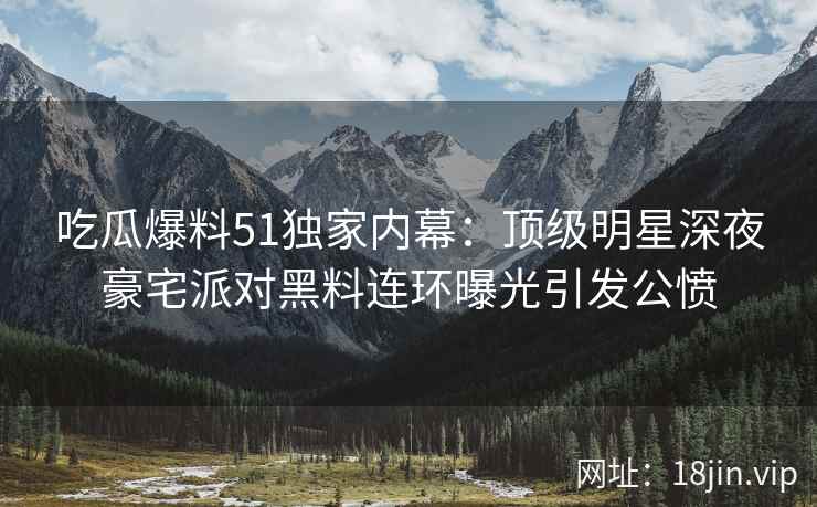 吃瓜爆料51独家内幕：顶级明星深夜豪宅派对黑料连环曝光引发公愤