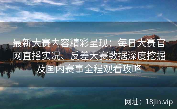 最新大赛内容精彩呈现：每日大赛官网直播实况、反差大赛数据深度挖掘及国内赛事全程观看攻略