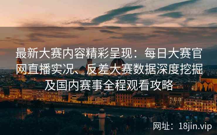 最新大赛内容精彩呈现：每日大赛官网直播实况、反差大赛数据深度挖掘及国内赛事全程观看攻略