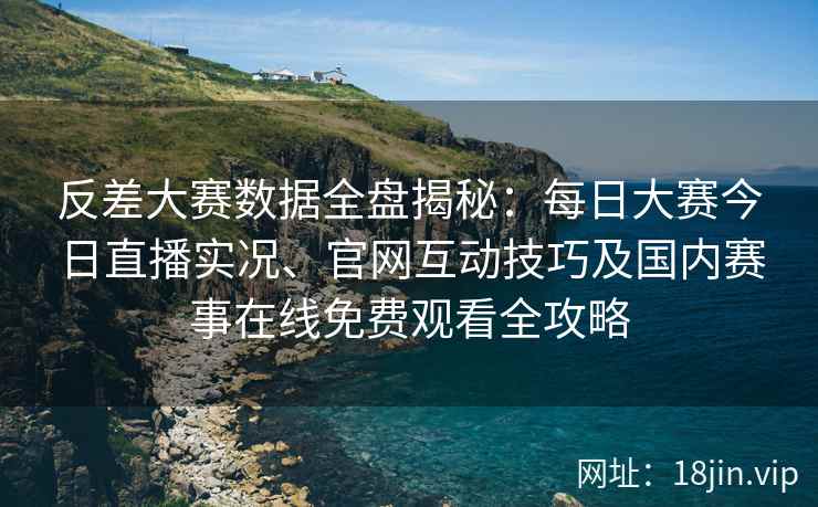 反差大赛数据全盘揭秘：每日大赛今日直播实况、官网互动技巧及国内赛事在线免费观看全攻略