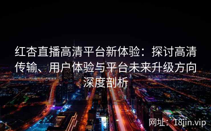 红杏直播高清平台新体验：探讨高清传输、用户体验与平台未来升级方向深度剖析