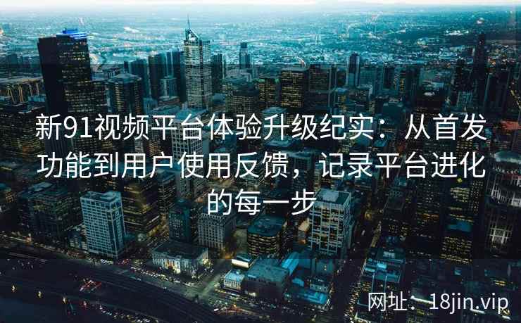 新91视频平台体验升级纪实：从首发功能到用户使用反馈，记录平台进化的每一步