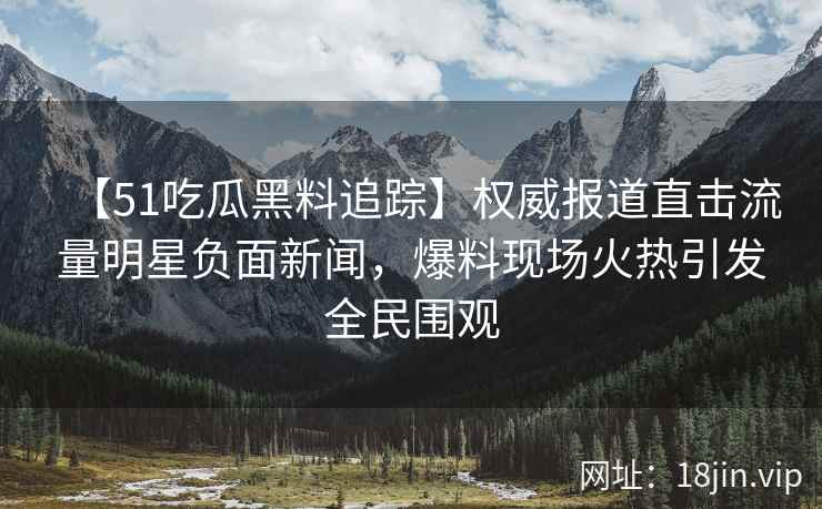 【51吃瓜黑料追踪】权威报道直击流量明星负面新闻，爆料现场火热引发全民围观