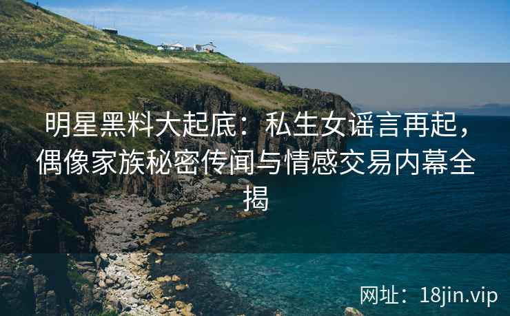 明星黑料大起底：私生女谣言再起，偶像家族秘密传闻与情感交易内幕全揭