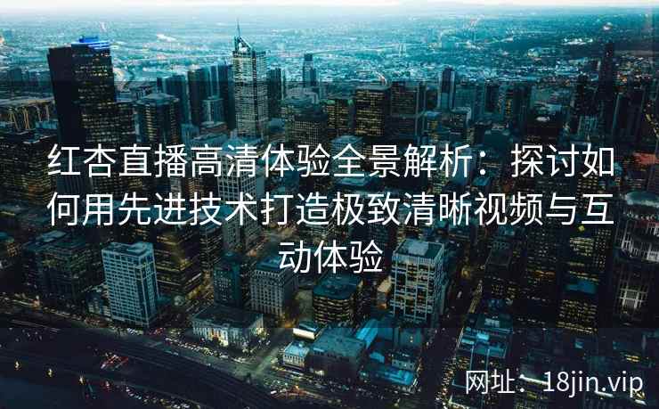 红杏直播高清体验全景解析：探讨如何用先进技术打造极致清晰视频与互动体验
