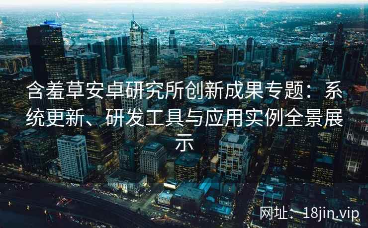 含羞草安卓研究所创新成果专题：系统更新、研发工具与应用实例全景展示