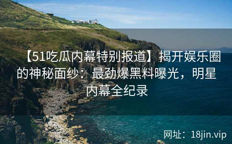 【51吃瓜内幕特别报道】揭开娱乐圈的神秘面纱：最劲爆黑料曝光，明星内幕全纪录