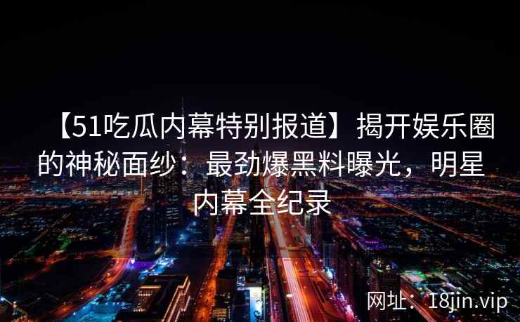 【51吃瓜内幕特别报道】揭开娱乐圈的神秘面纱：最劲爆黑料曝光，明星内幕全纪录