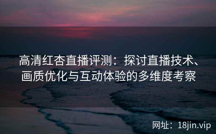高清红杏直播评测：探讨直播技术、画质优化与互动体验的多维度考察