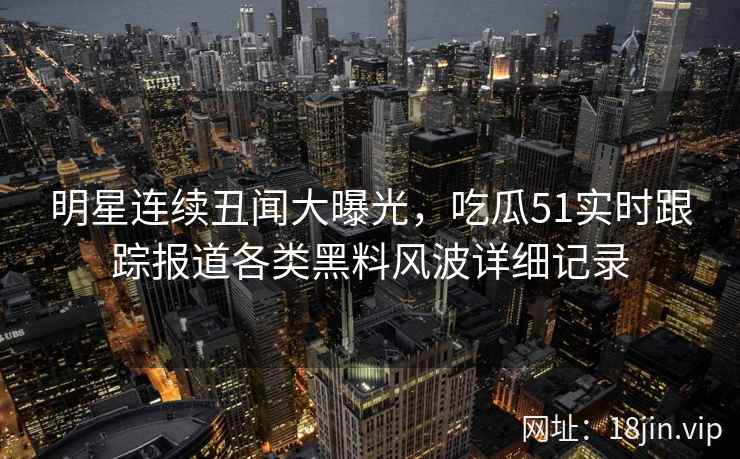 明星连续丑闻大曝光，吃瓜51实时跟踪报道各类黑料风波详细记录