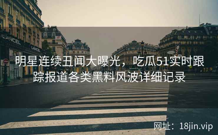 明星连续丑闻大曝光，吃瓜51实时跟踪报道各类黑料风波详细记录